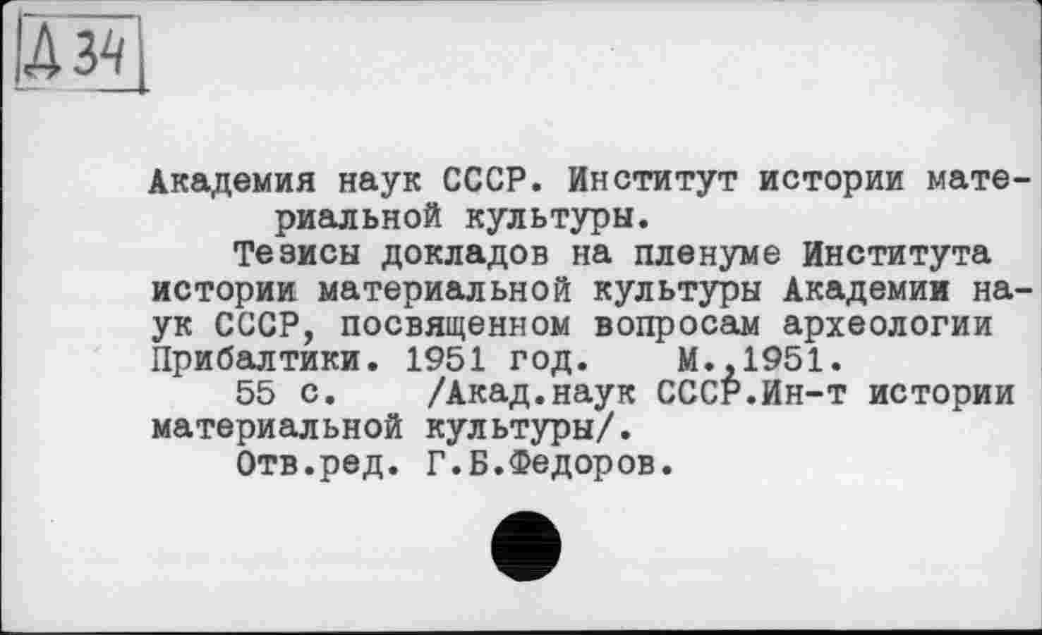 ﻿їй
Академия наук СССР. Институт истории материальной культуры.
Тезисы докладов на пленуме Института истории материальной культуры Академии наук СССР, посвященном вопросам археологии Прибалтики. 1951 год. М.,1951.
55 с. /Акад.наук СССР.Ин-т истории материальной культуры/.
Отв.ред. Г.Б.Федоров.